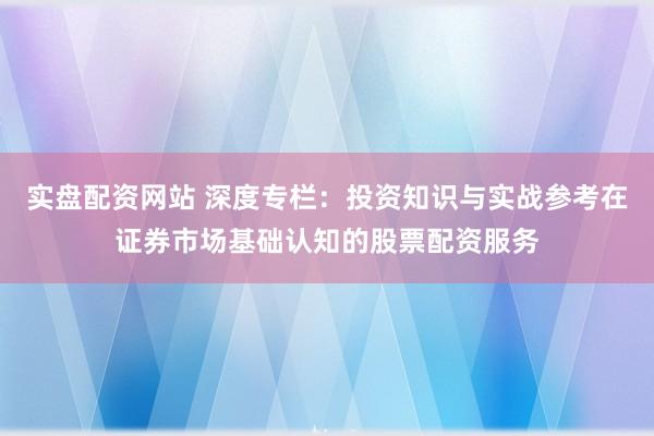 实盘配资网站 深度专栏：投资知识与实战参考在证券市场基础认知的股票配资服务
