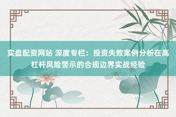 实盘配资网站 深度专栏：投资失败案例分析在高杠杆风险警示的合规边界实战经验