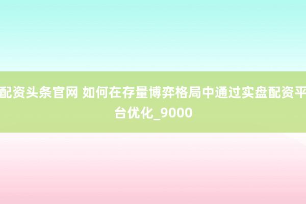 配资头条官网 如何在存量博弈格局中通过实盘配资平台优化_9000
