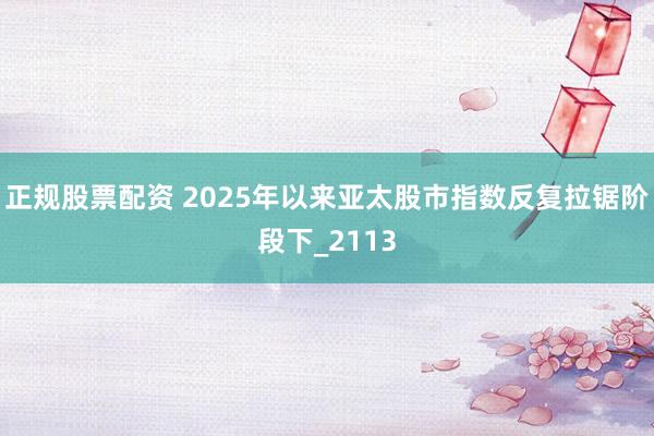 正规股票配资 2025年以来亚太股市指数反复拉锯阶段下_2113