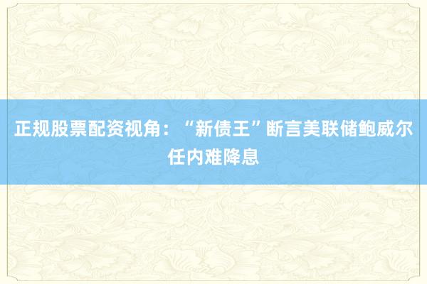 正规股票配资视角：“新债王”断言美联储鲍威尔任内难降息