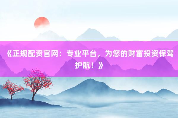 《正规配资官网：专业平台，为您的财富投资保驾护航！》