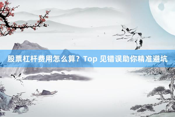 股票杠杆费用怎么算？Top 见错误助你精准避坑