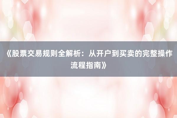 《股票交易规则全解析：从开户到买卖的完整操作流程指南》