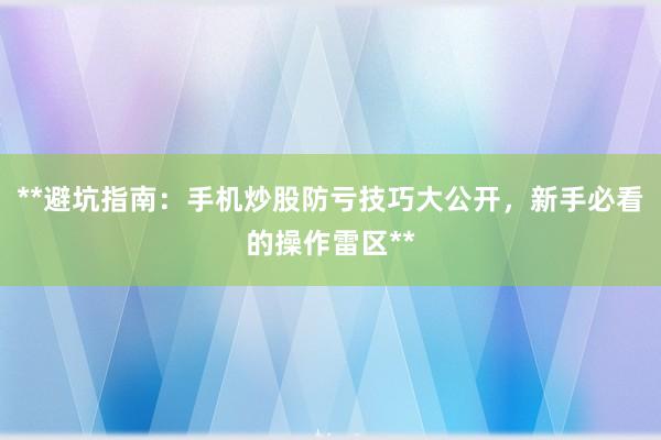 **避坑指南：手机炒股防亏技巧大公开，新手必看的操作雷区**