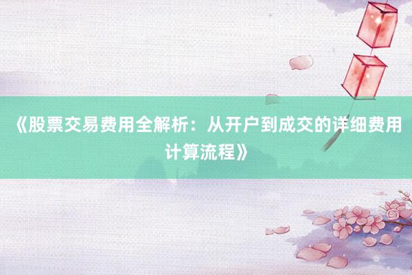 《股票交易费用全解析：从开户到成交的详细费用计算流程》