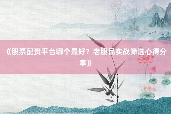 《股票配资平台哪个最好？老股民实战筛选心得分享》