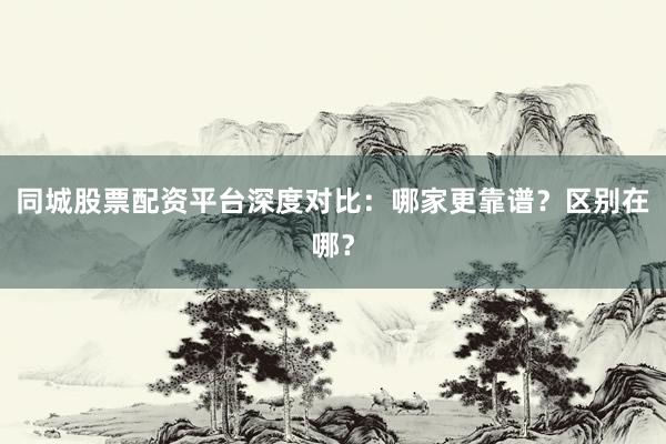 同城股票配资平台深度对比：哪家更靠谱？区别在哪？
