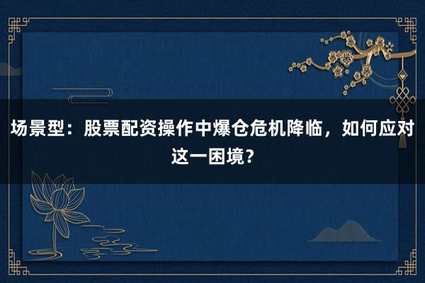 场景型：股票配资操作中爆仓危机降临，如何应对这一困境？