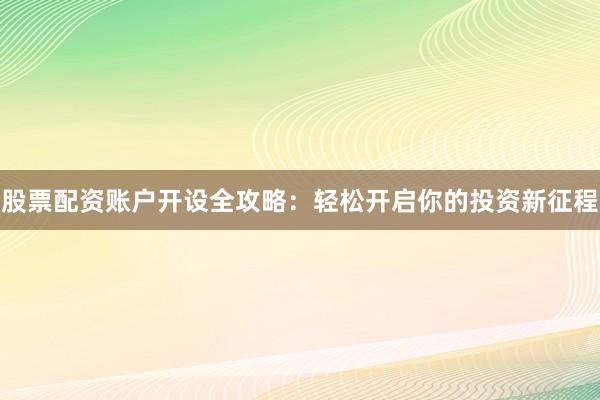 股票配资账户开设全攻略：轻松开启你的投资新征程