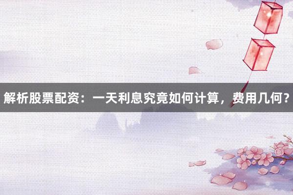解析股票配资：一天利息究竟如何计算，费用几何？