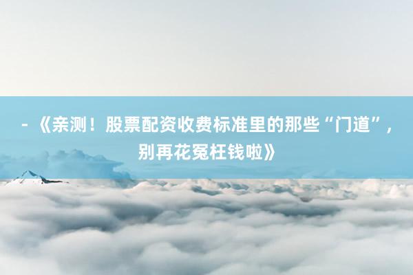 - 《亲测！股票配资收费标准里的那些“门道”，别再花冤枉钱啦》