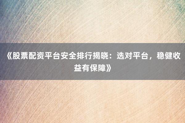 《股票配资平台安全排行揭晓：选对平台，稳健收益有保障》