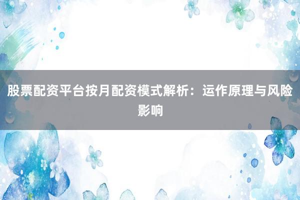 股票配资平台按月配资模式解析：运作原理与风险影响