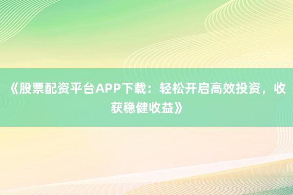 《股票配资平台APP下载：轻松开启高效投资，收获稳健收益》