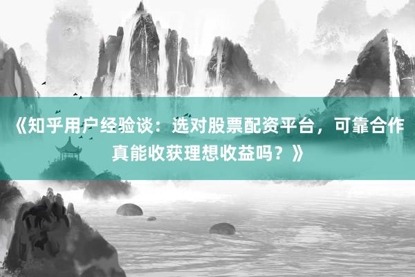 《知乎用户经验谈:选对股票配资平台,可靠合作真能收获理想收益吗?》