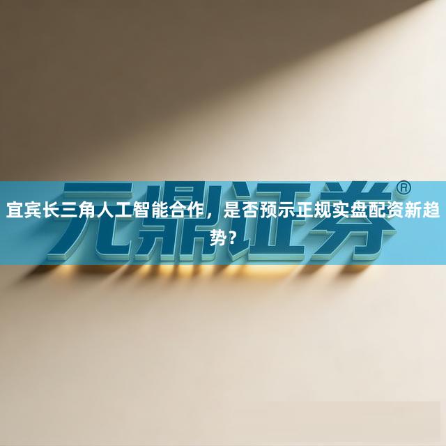 宜宾长三角人工智能合作，是否预示正规实盘配资新趋势？