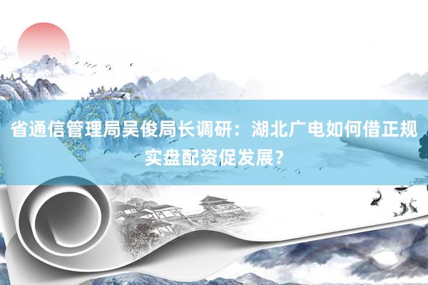 省通信管理局吴俊局长调研：湖北广电如何借正规实盘配资促发展？