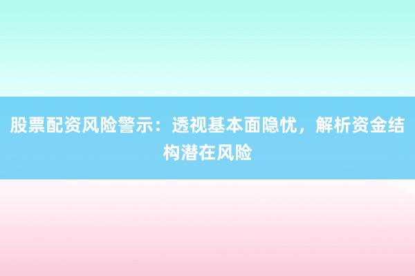 股票配资风险警示：透视基本面隐忧，解析资金结构潜在风险