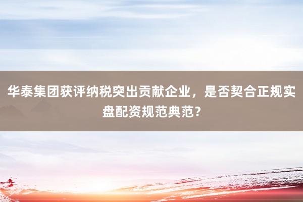 华泰集团获评纳税突出贡献企业，是否契合正规实盘配资规范典范？