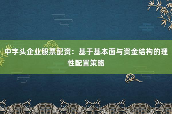 中字头企业股票配资：基于基本面与资金结构的理性配置策略