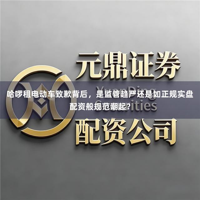 哈啰租电动车致歉背后，是监管趋严还是如正规实盘配资般规范潮起？