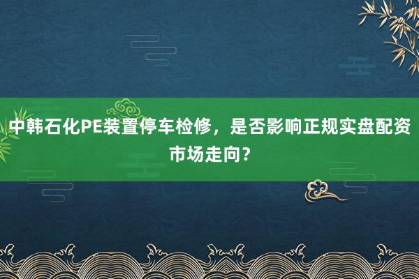 中韩石化PE装置停车检修，是否影响正规实盘配资市场走向？