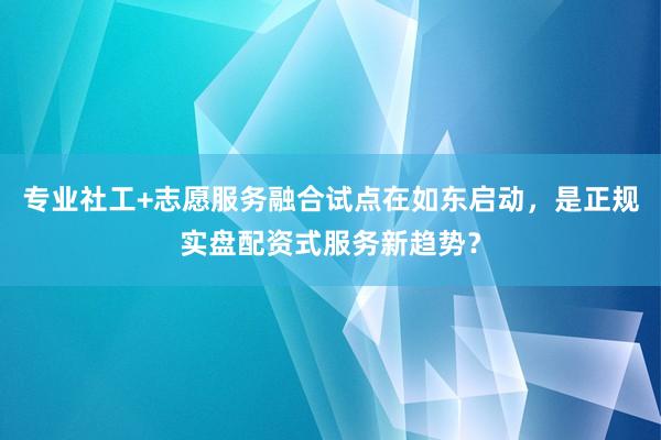 专业社工+志愿服务融合试点在如东启动，是正规实盘配资式服务新趋势？