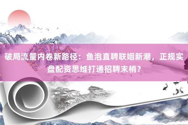 破局流量内卷新路径：鱼泡直聘联姻新潮，正规实盘配资思维打通招聘末梢？