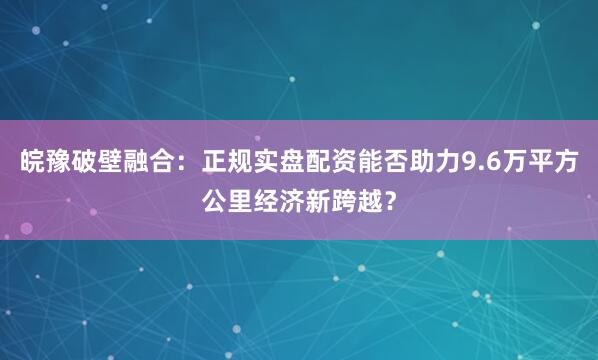 皖豫破壁融合：正规实盘配资能否助力9.6万平方公里经济新跨越？