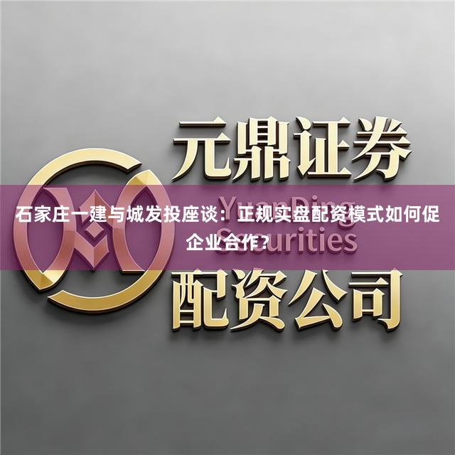 石家庄一建与城发投座谈：正规实盘配资模式如何促企业合作？