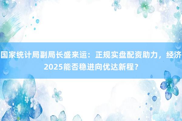 国家统计局副局长盛来运：正规实盘配资助力，经济2025能否稳进向优达新程？