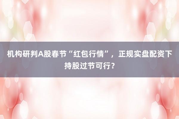 机构研判A股春节“红包行情”，正规实盘配资下持股过节可行？