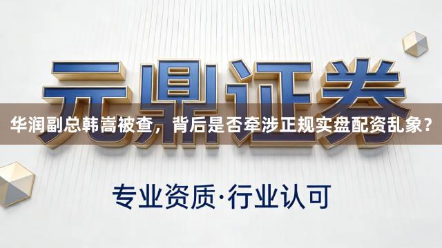华润副总韩嵩被查，背后是否牵涉正规实盘配资乱象？