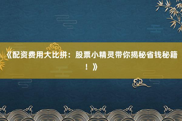 《配资费用大比拼：股票小精灵带你揭秘省钱秘籍！》