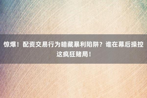 惊爆！配资交易行为暗藏暴利陷阱？谁在幕后操控这疯狂赌局！