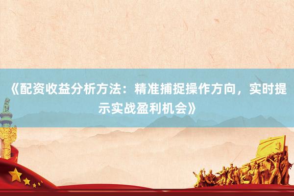 《配资收益分析方法：精准捕捉操作方向，实时提示实战盈利机会》