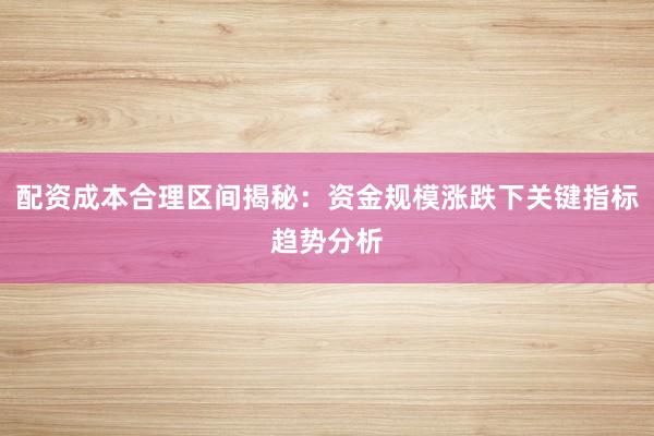 配资成本合理区间揭秘：资金规模涨跌下关键指标趋势分析
