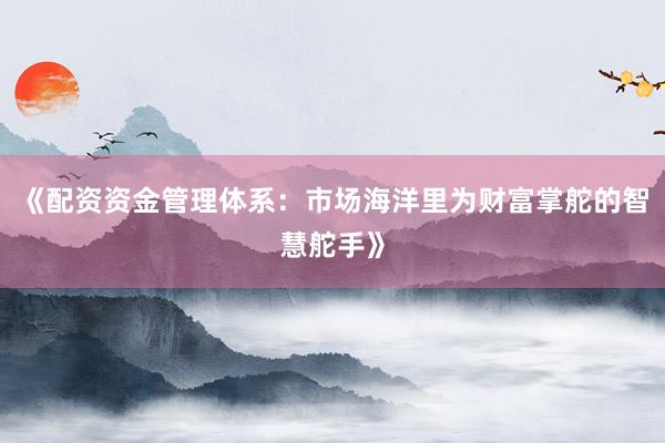 《配资资金管理体系：市场海洋里为财富掌舵的智慧舵手》