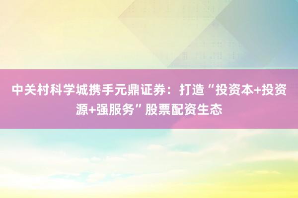 中关村科学城携手元鼎证券：打造“投资本+投资源+强服务”股票配资生态