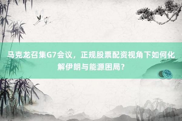 马克龙召集G7会议，正规股票配资视角下如何化解伊朗与能源困局？