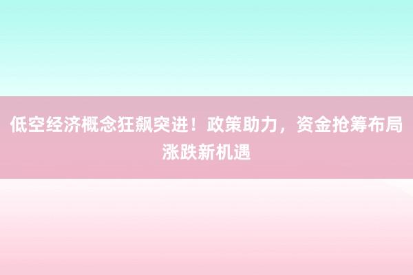 低空经济概念狂飙突进！政策助力，资金抢筹布局涨跌新机遇