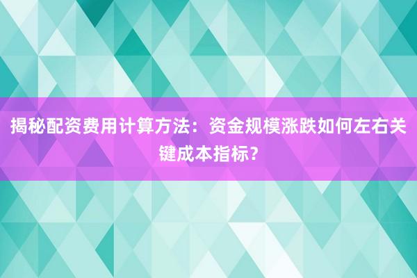 揭秘配资费用计算方法：资金规模涨跌如何左右关键成本指标？