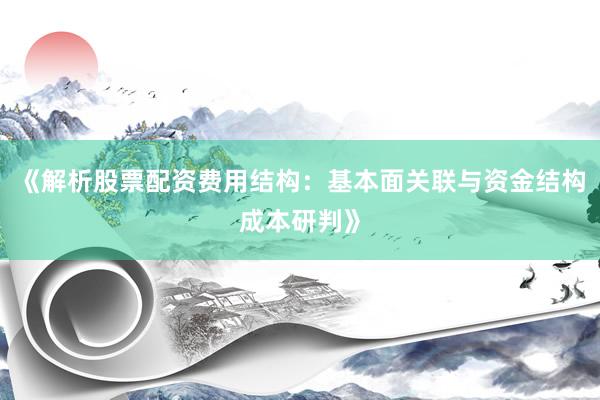 《解析股票配资费用结构：基本面关联与资金结构成本研判》
