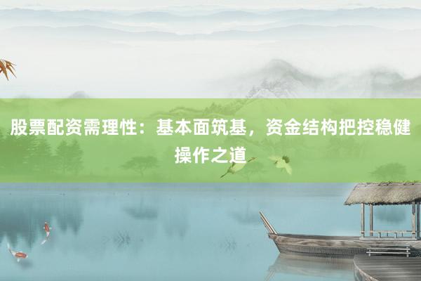股票配资需理性：基本面筑基，资金结构把控稳健操作之道