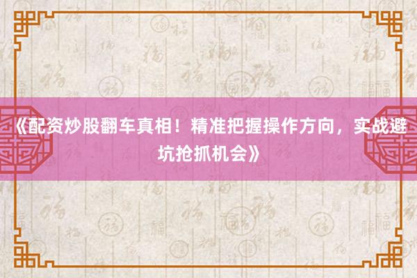 《配资炒股翻车真相！精准把握操作方向，实战避坑抢抓机会》