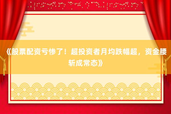 《股票配资亏惨了！超投资者月均跌幅超，资金腰斩成常态》