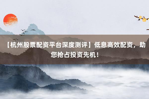 【杭州股票配资平台深度测评】低息高效配资，助您抢占投资先机！