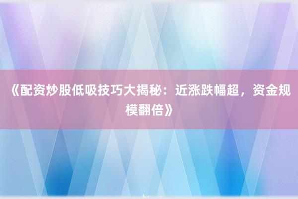 《配资炒股低吸技巧大揭秘：近涨跌幅超，资金规模翻倍》