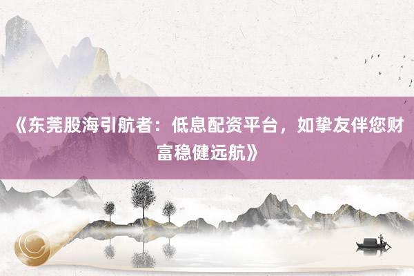 《东莞股海引航者：低息配资平台，如挚友伴您财富稳健远航》